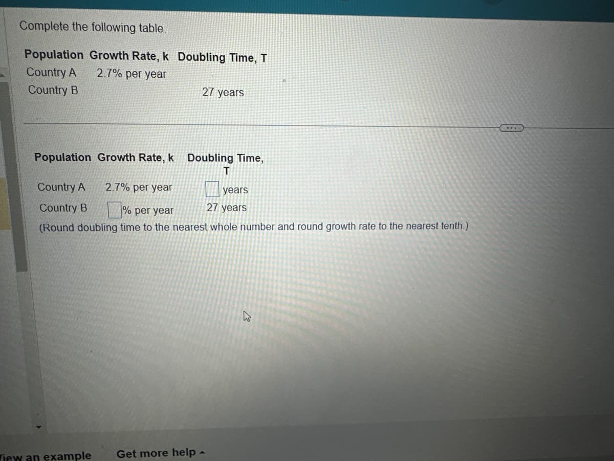 Complete the following table.
Population Growth Rate, k Doubling Time, T
2.7% per year
Country A
Country B
27 years
Population Growth Rate, k Doubling Time,
T
Country A
2.7% per year
Country B
% per year
(Round doubling time to the nearest whole number and round growth rate to the nearest tenth.)
iew an example Get more help -
years
27 years
k