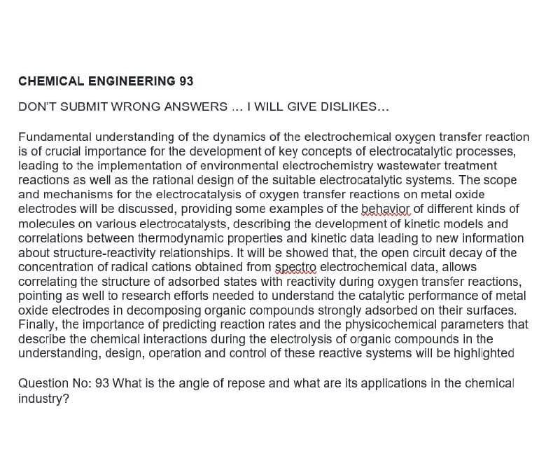 CHEMICAL ENGINEERING 93
DON'T SUBMIT WRONG ANSWERS .. I WILL GIVE DISLIKES...
Fundamental understanding of the dynamics of the electrochemical oxygen transfer reaction
is of crucial importance for the development of key concepts of electrocatalytic processes,
leading to the implementation of environmental electrochemistry wastewater treatment
reactions as well as the rational design of the suitable electrocatalytic systems. The scope
and mechanisms for the electrocatalysis of oxygen transfer reactions on metal oxide
electrodes will be discussed, providing some examples of the behavio of different kinds of
molecules on various electrocatalysts, describing the development of kinetic models and
correlations between thermodynamic properties and kinetic data leading to new information
about structure-reactivity relationships. It will be showed that, the open circuit decay of the
concentration of radical cations obtained from spectre electrochemical data, allows
correlating the structure of adsorbed states with reactivity during oxygen transfer reactions,
pointing as well to research efforts needed to understand the catalytic performance of metal
oxide electrodes in decomposing organic compounds strongly adsorbed on their surfaces.
Finally, the importance of predicting reaction rates and the physicochemical parameters that
describe the chemical interactions during the electrolysis of organic compounds in the
understanding, design, operation and control of these reactive systems will be highlighted
Question No: 93 What is the angle of repose and what are its applications in the chemical
industry?
