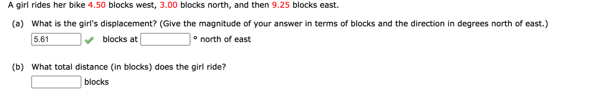 A girl rides her bike 4.50 blocks west, 3.00 blocks north, and then 9.25 blocks east.
(a) What is the girl's displacement? (Give the magnitude of your answer in terms of blocks and the direction in degrees north of east.)
5.61
blocks at
° north of east
(b) What total distance (in blocks) does the girl ride?
blocks
