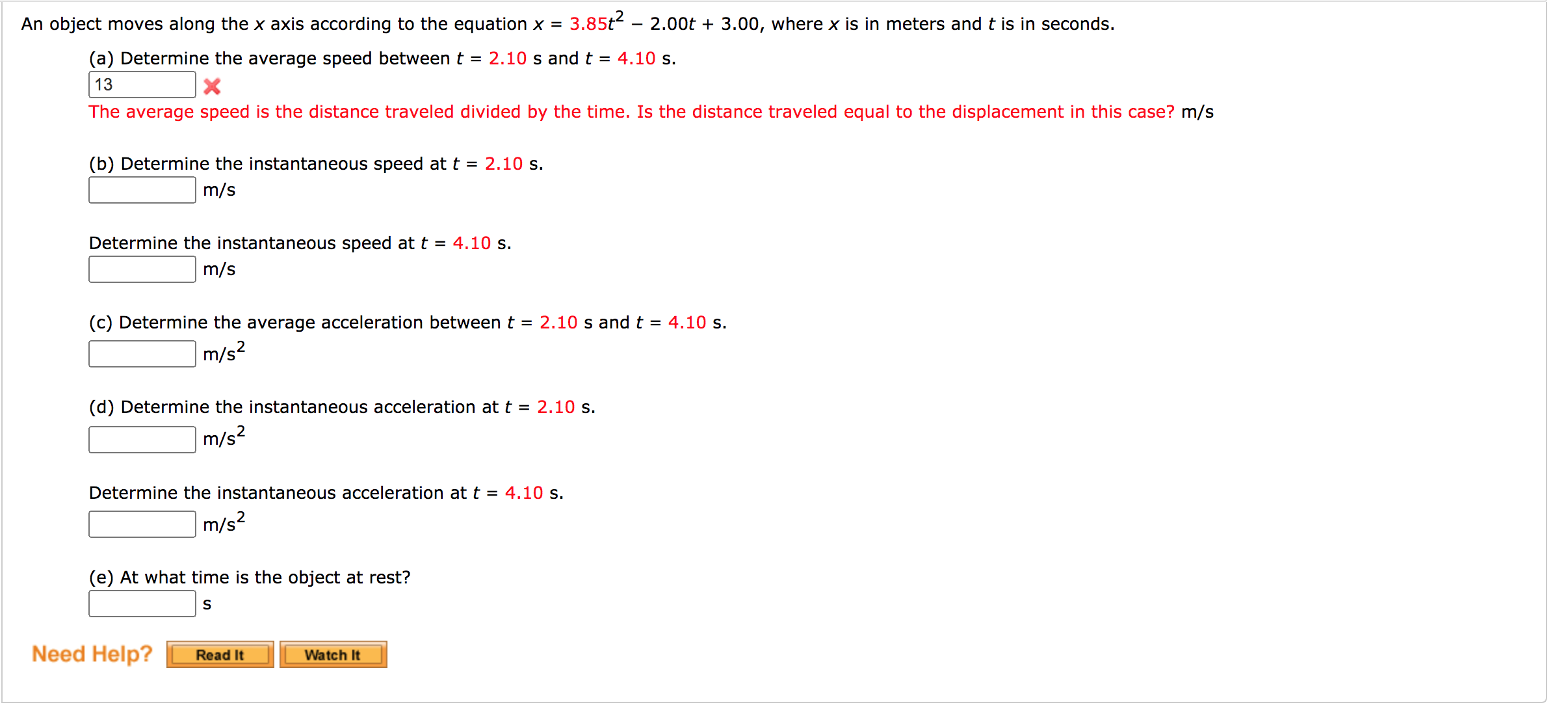 An object moves along the x axis according to the equation x =
3.85t?
2.00t + 3.00, where x is in meters and t is in seconds.
(a) Determine the average speed between t = 2.10 s and t = 4.10 s.
13
The average speed is the distance traveled divided by the time. Is the distance traveled equal to the displacement in this case? m/s
(b) Determine the instantaneous speed at t = 2.10 s.
m/s
Determine the instantaneous speed at t = 4.10 s.
m/s
(c) Determine the average acceleration between t = 2.10 s and t = 4.10 s.
m/s²
(d) Determine the instantaneous acceleration at t = 2.10 s.
m/s²
Determine the instantaneous acceleration at t = 4.10 s.
m/s?
(e) At what time is the object at rest?
S
