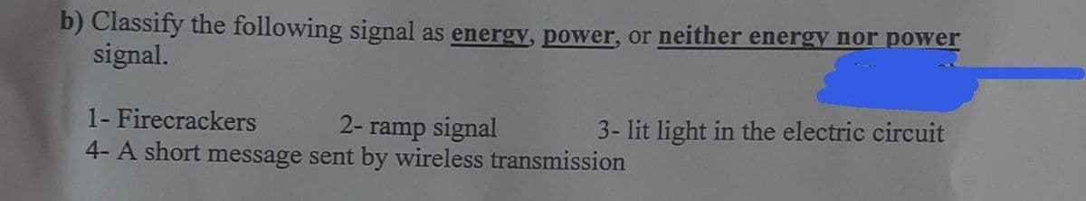 b) Classify the following signal as energy, power, or neither energy nor power
signal.
1- Firecrackers
2- ramp signal
4- A short message sent by wireless transmission
3- lit light in the electric circuit
