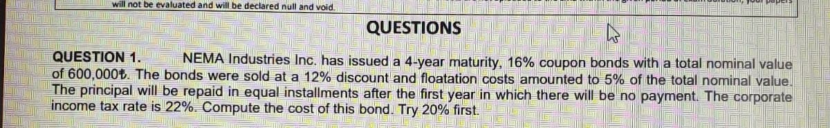 will not be evaluated and will be declared null and void.
QUESTIONS
QUESTION 1.
of 600,000t. The bonds were sold at a 12% discount and floatation costs amounted to 5% of the total nominal value.
The principal will be repaid in equal installments after the first year in which there will be no payment. The corporate
income tax rate is 22%. Compute the cost of this bond. Try 20% first.
NEMA Industries Inc. has issued a 4-year maturity, 16% coupon bonds with a total nominal value
