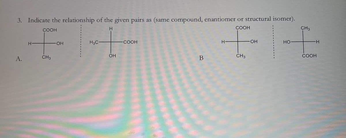 3. Indicate the relationship of the given pairs as (same compound, enantiomer or structural isomer).
H
COOH
COOH
H-
·OH
H3C
A.
CH3
OH
COOH
B
H-
CH3
CH3
-OH
HO-
COOH
-H