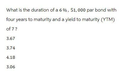 What is the duration of a 6%, $1,000 par bond with
four years to maturity and a yield to maturity (YTM)
of 7?
3.67
3.74
4.18
3.06