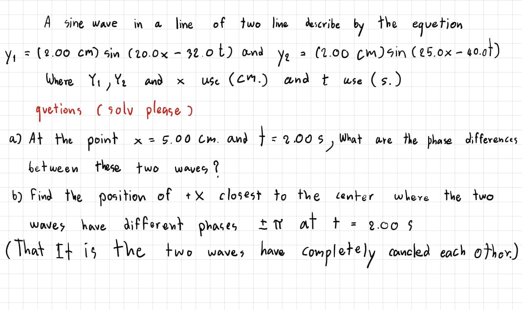 describe by
the
A sine wave
of
equetion
a (2.00 cm) sin ce5.0x- 40.01)
in
a line
two line
Y, =(8.00 cm) sin (20.0x - 32.0t) and
ye
use (cm.) and t use (s.)
Where Yi, Yz and x
quetions csolv please )
a) At the point
x - 5.00 Cm. and t = 2.00S,
What
are the phase differences
bet ween these two
waves ?
b) find the position of
+ X closest to the lenter
where the two
I ừ at t =
waves have different phases
(That It is the two
2.00 S
have completely concled each other.)
wave s
