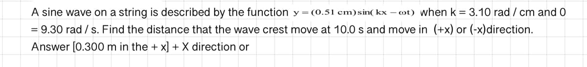 A sine wave on a string is described by the function y=(0.51 cm)sin( kx – ot) when k = 3.10 rad / cm and 0
= 9.30 rad / s. Find the distance that the wave crest move at 10.0 s and move in (+x) or (-x)direction.
Answer [0.300 m in the + x] + X direction or
