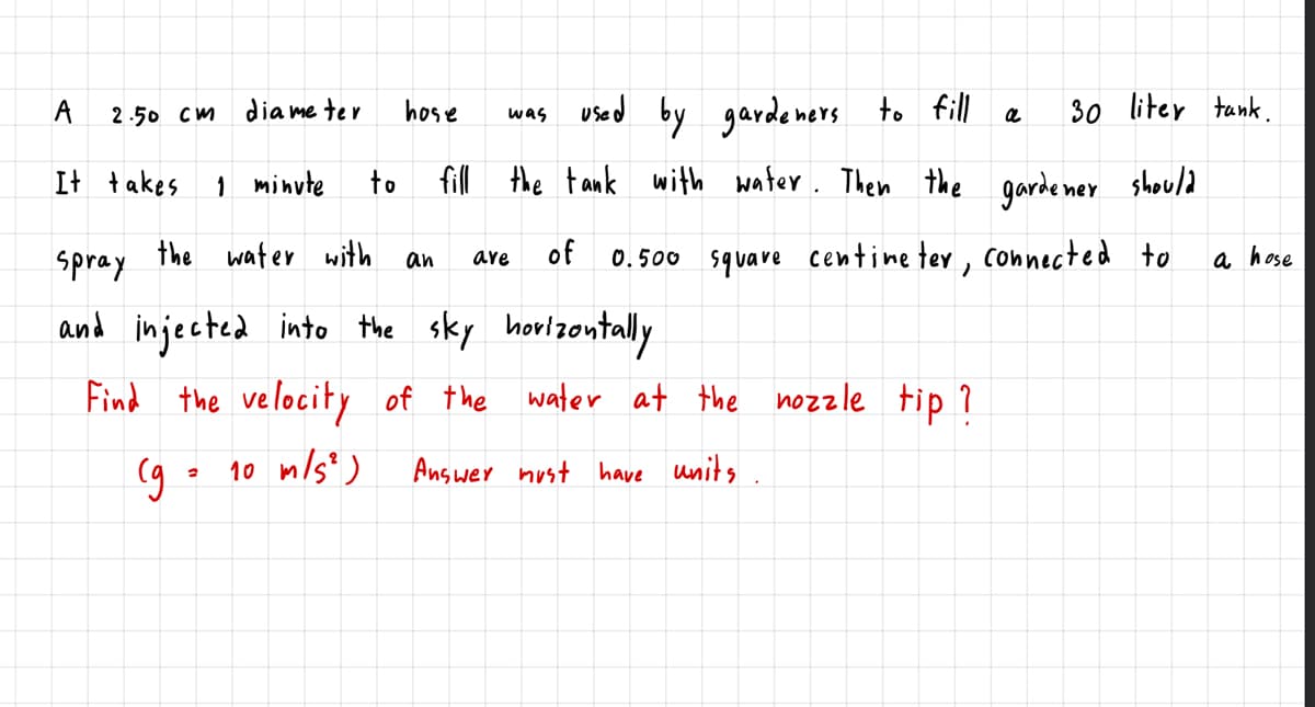 dia me ter
was used by gardemors to fill
30 liter tank.
A
2.50 Cm
hose
It +akes
1 minute
fill the tank with water. Then the garde ner should
to
spray
the water with
of
0.500 square centine ter , connected to
a hose
an
ave
and injected into the sky horlzontaly
Find the velocity of the water at the nozzle tip ?
go 10 m/s")
Answer nust have units
