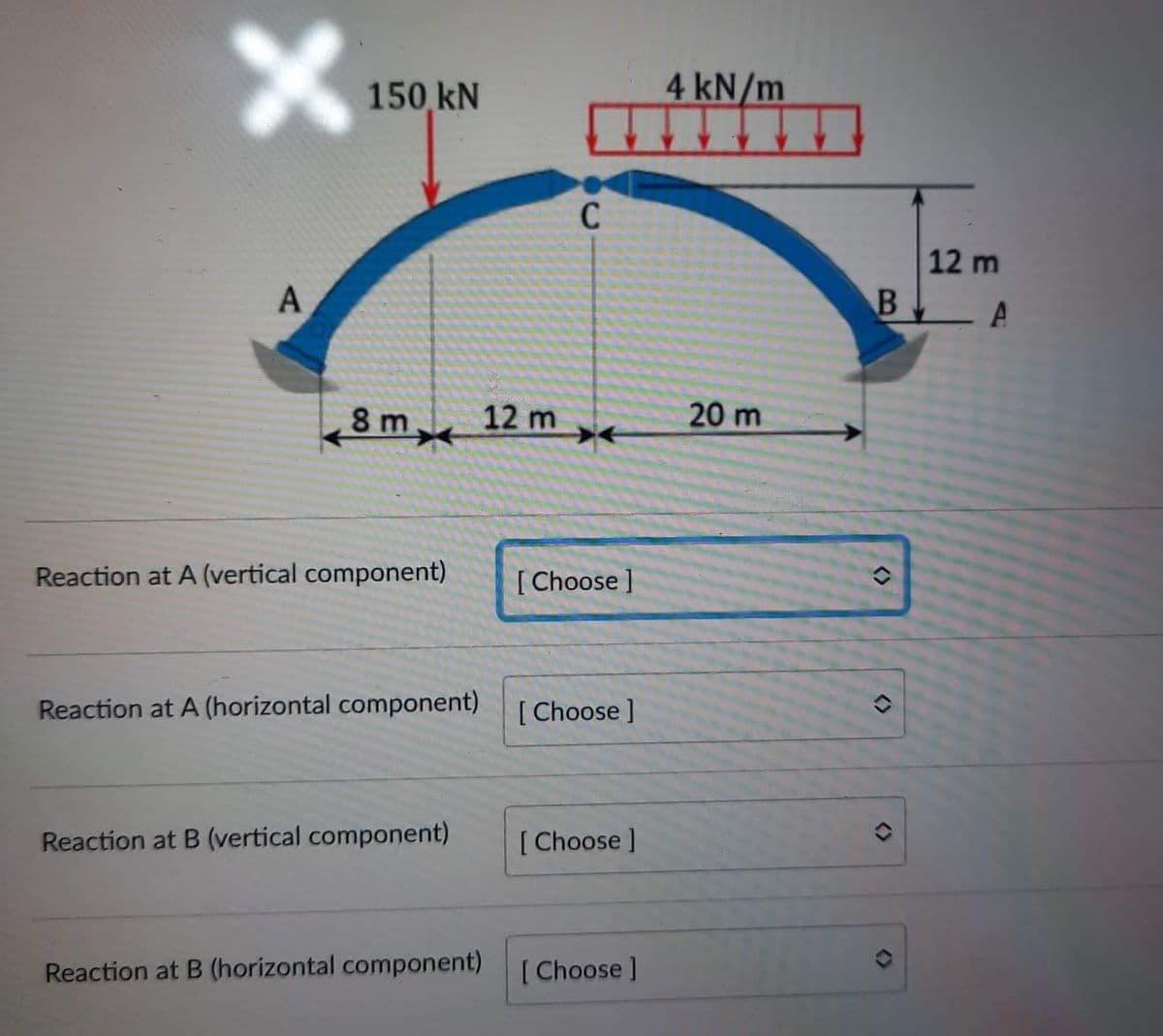 150 kN
4 kN/m
C
12 m
B A
A
20 m
8 m 12 m
Reaction at A (vertical component)
[ Choose ]
Reaction at A (horizontal component)
[ Choose ]
Reaction at B (vertical component)
[Choose ]
Reaction at B (horizontal component)
[ Choose ]
<>
<>
<>
