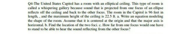 Q4-The United States Capitol has a room with an elliptical ceiling. This type of room is
called a whispering gallery because sound that is projected from one focus of an ellipse
reflects off the ceiling and back to the other focus. The room in the Capitol is 96 feet in
length, , and the maximum height of the ceiling is 22.5 ft. a. Write an equation modeling
the shape of the room. Assume that it is centered at the origin and that the major axis is
horizontal. b. Find the location of the two foci. c. How far from one focus would one have
to stand to be able to hear the sound reflecting from the other focus?
