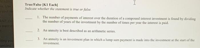 I
True/False [K1 Each]
Indicate whether the statement is true or false.
1. The number of payments of interest over the duration of a compound interest investment is found by dividing
the number of years of the investment by the number of times per year the interest is paid.
ANT On
want 1
2. An annuity is best described as an arithmetic series.
tiog you
ovided
3. An annuity is an investment plan in which a lump sum payment is made into the investment at the start of the
investment.
