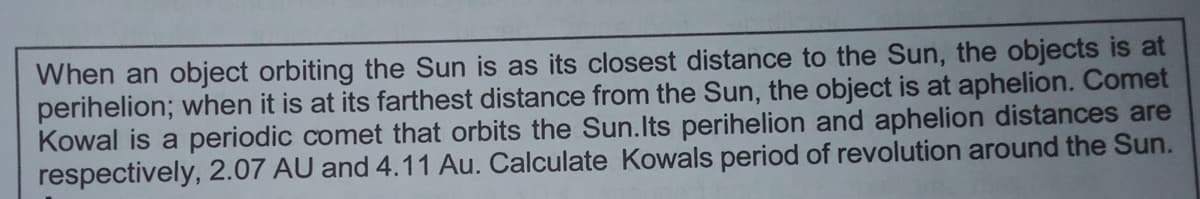 When an object orbiting the Sun is as its closest distance to the Sun, the objects is at
perihelion; when it is at its farthest distance from the Sun, the object is at aphelion. Comet
Kowal is a periodic comet that orbits the Sun.Its perihelion and aphelion distances are
respectively, 2.07 AU and 4.11 Au. Calculate Kowals period of revolution around the Sun.
