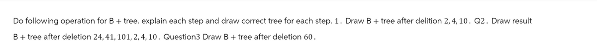 Do following operation for B + tree. explain each step and draw correct tree for each step. 1. Draw B + tree after delition 2, 4, 10. Q2. Draw result
B + tree after deletion 24, 41, 101, 2, 4, 10. Question3 Draw B + tree after deletion 60.