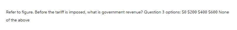 Refer to figure. Before the tariff is imposed, what is government revenue? Question 3 options: $0 $200 $400 $600 None
of the above