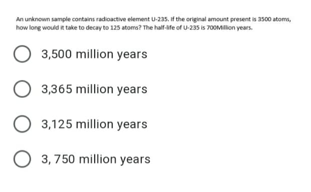 An unknown sample contains radioactive element U-235. If the original amount present is 3500 atoms,
how long would it take to decay to 125 atoms? The half-life of U-235 is 700Million years.
3,500 million years
3,365 million years
3,125 million years
O 3, 750 million years

