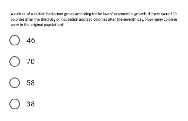 A culture of a certain bacterium grows according to the law of exponential growth. If there were 130
colonies after the third day of incubation and 380 colonies after the seventh day. How many colonies
were in the original population?
O 46
70
58
38
