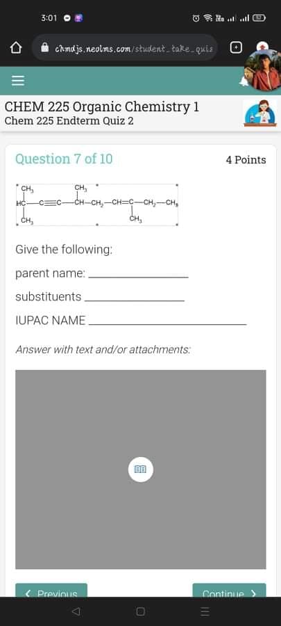 3:01
Chmdjs.neolms.com/student take quis
CHEM 225 Organic Chemistry 1
Chem 225 Endterm Quiz 2
Question 7 of 10
4 Points
CH,
CH-CH,-CH=C-CH,-CH,
CH,
HC-
-CEC-
CH,
CH,
Give the following:
parent name:
substituents.
IUPAC NAME.
Answer with text and/or attachments:
( Previnus
Continue >
