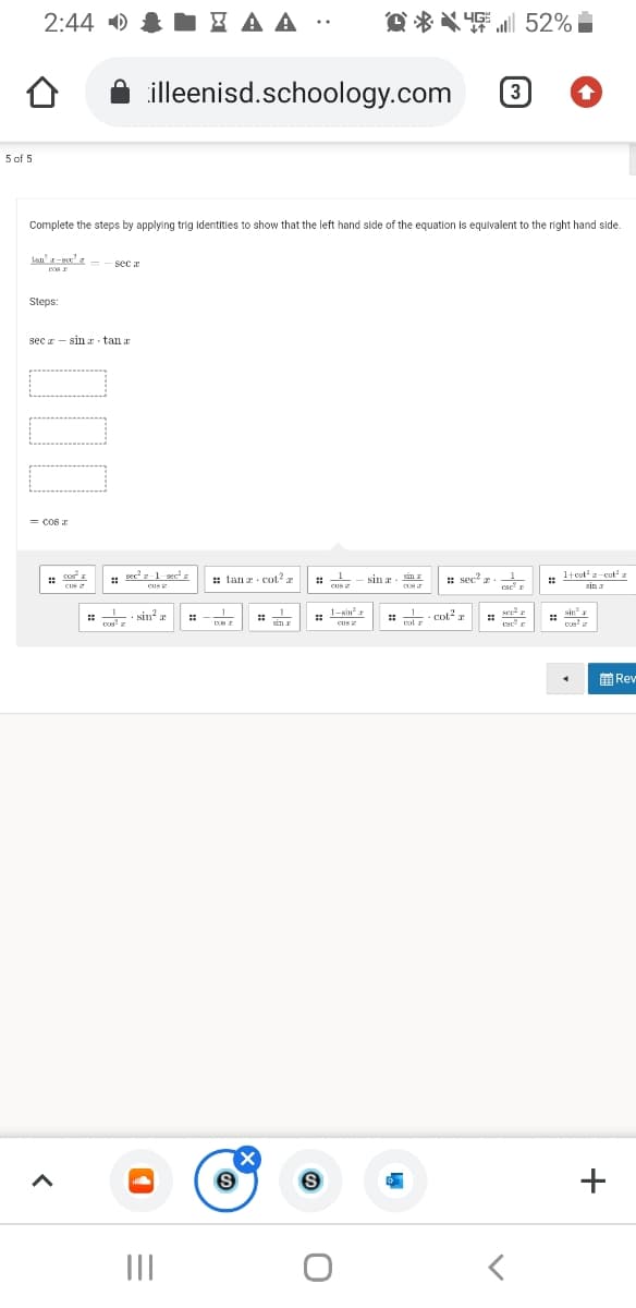 2:44 0 & { A A :
D * X 52%
illeenisd.schoology.com
3
5 of 5
Complete the steps by applying trig identities to show that the left hand side of the equation is equivalent to the right hand side.
Jan-ez - - sec z
Steps:
sec z - sin tan r
= COS E
: co
: secz1 sece
Cus
: tanr cot?
: sec r. 1
* teotz- cot
CUS
:: sin?
1-Kin
L. cotz
cin
前Rev
II
+
