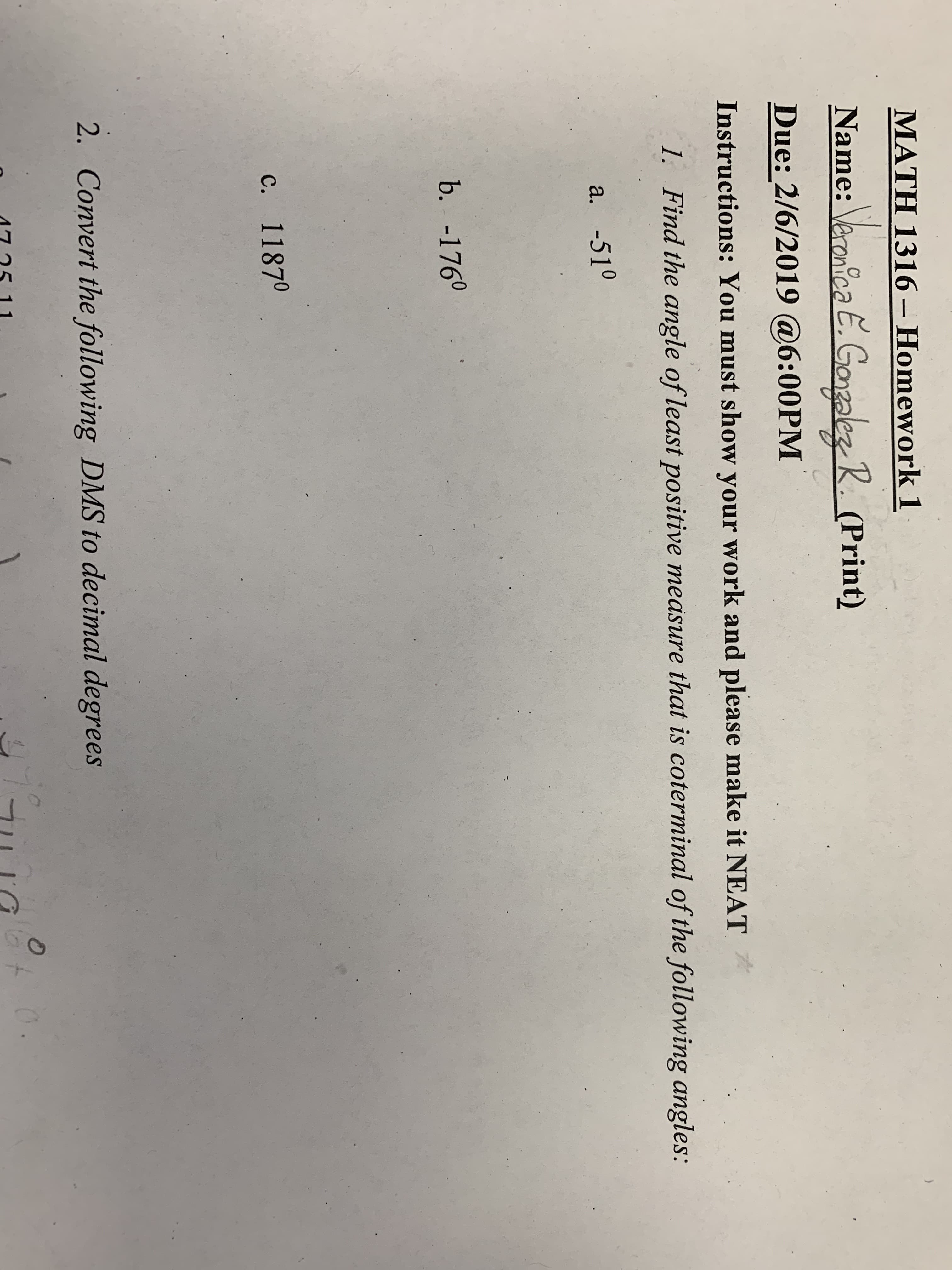 MATH 1316-Homework 1
Name: aanioGalez 2. (Print)
Due: 2/6/2019 @6:00PM
Instructions: You must show your work and please make it NEAT
1. Find the angle of least positive measure that is coterminal of the following angles:
a. -510
b. -1760
c. 11870
2.
Convert the following DMS to decimal degrees
75 11
