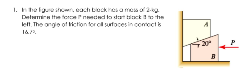 1. In the figure shown, each block has a mass of 2-kg.
Determine the force P needed to start block B to the
left. The angle of friction for all surfaces in contact is
A
16.7°.
20°
P
B
