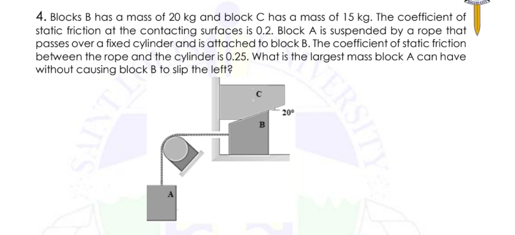 4. Blocks B has a mass of 20 kg and block C has a mass of 15 kg. The coefficient of
static friction at the contacting surfaces is 0.2. Block A is suspended by a rope that
passes over a fixed cylinder and is attached to block B. The coefficient of static friction
between the rope and the cylinder is 0.25. What is the largest mass block A can have
without causing block B to slip the left?
20°
A
ERSITY
