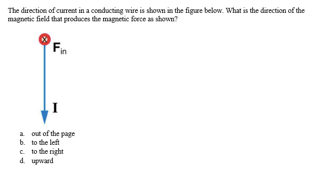 The direction of current in a conducting wire is shown in the figure below. What is the direction of the
magnetic field that produces the magnetic force as shown?
Fin
I
out of the page
a.
b. to the left
c. to the right
d. upward