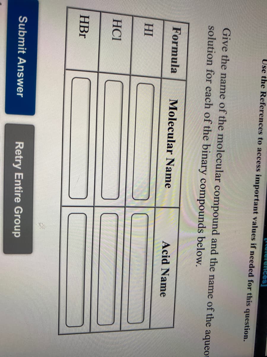 telerences]
Use the References to access important values if needed for this question.
Give the name of the molecular compound and the name of the aqueor
solution for each of the binary compounds below.
Formula
Molecular Name
Acid Name
HI
HCI
HBr
Submit Answer
Retry Entire Group
