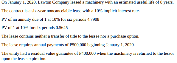 On January 1, 2020, Lawton Company leased a machinery with an estimated useful life of 8 years.
The contract is a six-year noncancelable lease with a 10% implicit interest rate.
PV of an annuity due of 1 at 10% for six periods 4.7908
PV of 1 at 10% for six periods 0.5645
The lease contains neither a transfer of title to the lessee nor a purchase option.
The lease requires annual payments of P500,000 beginning January 1, 2020.
The entity had a residual value guarantee of P400,000 when the machinery is returned to the lessor
upon the lease expiration.