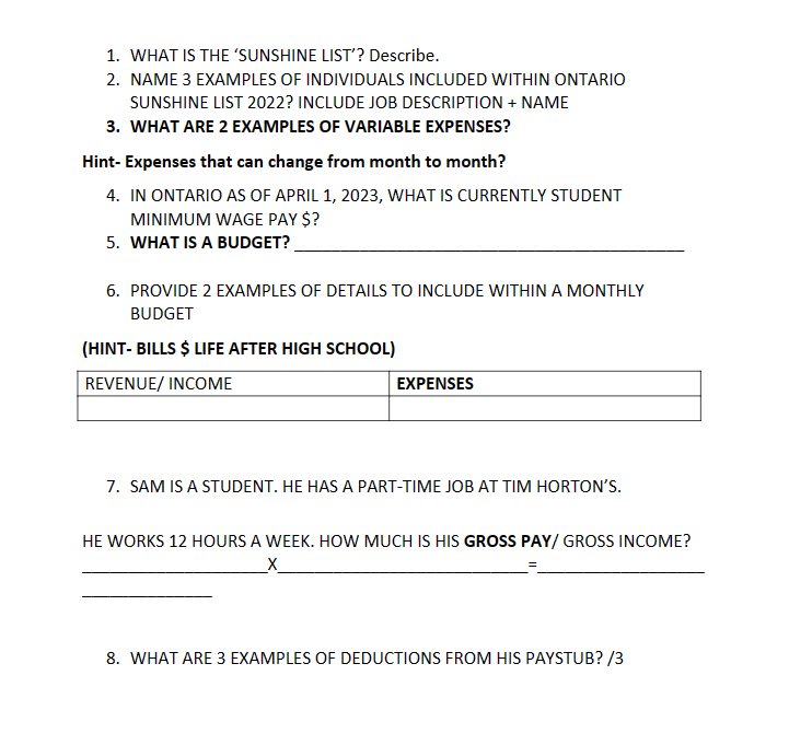 1. WHAT IS THE 'SUNSHINE LIST'? Describe.
2. NAME 3 EXAMPLES OF INDIVIDUALS INCLUDED WITHIN ONTARIO
SUNSHINE LIST 2022? INCLUDE JOB DESCRIPTION + NAME
3. WHAT ARE 2 EXAMPLES OF VARIABLE EXPENSES?
Hint-Expenses that can change from month to month?
4. IN ONTARIO AS OF APRIL 1, 2023, WHAT IS CURRENTLY STUDENT
MINIMUM WAGE PAY $?
5. WHAT IS A BUDGET?
6. PROVIDE 2 EXAMPLES OF DETAILS TO INCLUDE WITHIN A MONTHLY
BUDGET
(HINT-BILLS $ LIFE AFTER HIGH SCHOOL)
REVENUE/ INCOME
EXPENSES
7. SAM IS A STUDENT. HE HAS A PART-TIME JOB AT TIM HORTON'S.
HE WORKS 12 HOURS A WEEK. HOW MUCH IS HIS GROSS PAY/GROSS INCOME?
_X_
8. WHAT ARE 3 EXAMPLES OF DEDUCTIONS FROM HIS PAYSTUB? /3