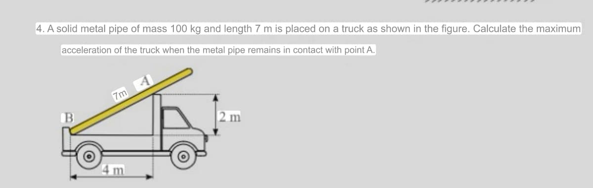 4. A solid metal pipe of mass 100 kg and length 7 m is placed on a truck as shown in the figure. Calculate the maximum
acceleration of the truck when the metal pipe remains in contact with point A.
A
7m
B
2 m