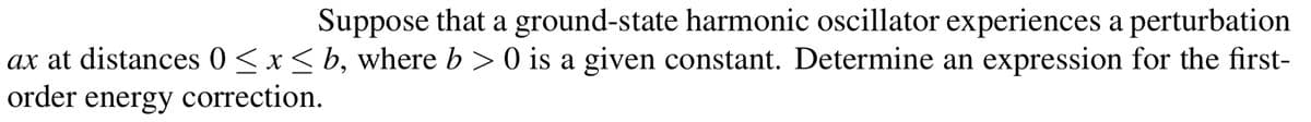 Suppose that a ground-state harmonic oscillator experiences a perturbation
ax at distances 0<x< b, where b >0 is a given constant. Determine an expression for the first-
order energy correction.
