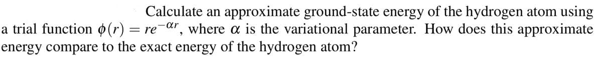 Calculate an approximate ground-state energy of the hydrogen atom using
a trial function ø(r) = re¯«r, where a is the variational parameter. How does this approximate
energy compare to the exact energy of the hydrogen atom?
