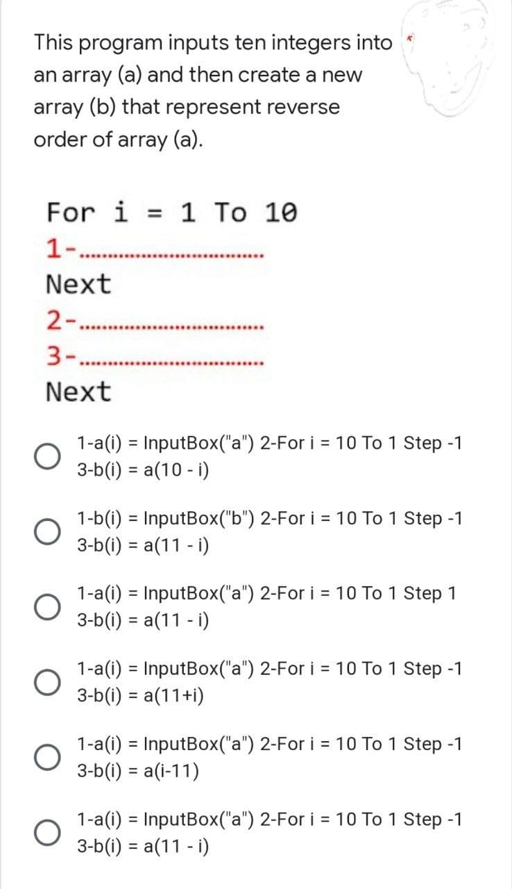 This program inputs ten integers into
an array (a) and then create a new
array (b) that represent reverse
order of array (a).
For i = 1 To 10
1-.
Next
2-...........
***********************
3-.
Next
1-a(i) = InputBox("a") 2-For i = 10 To 1 Step -1
3-b(i) = a(10 - i)
1-b(i) = InputBox("b") 2-For i = 10 To 1 Step -1
3-b(i) = a(11 - i)
1-a(i) = InputBox("a") 2-For i = 10 To 1 Step 1
3-b(i) = a(11 - i)
1-a(i) = InputBox("a") 2-For i = 10 To 1 Step -1
3-b(i) = a(11+i)
1-a(i) = InputBox("a") 2-For i = 10 To 1 Step -1
3-b(i) = a(i-11)
1-a(i) = InputBox("a") 2-For i = 10 To 1 Step -1
3-b(i) = a(11 - i)