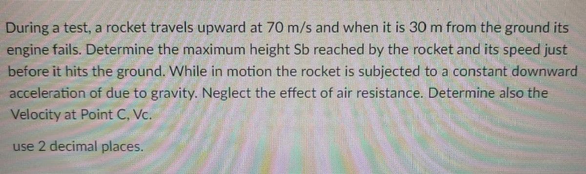 During a test, a rocket travels upward at 70 m/s and when it is 30 m from the ground its
engine fails. Determine the maximum height Sb reached by the rocket and its speed just
before it hits the ground. While in motion the rocket is subjected to a constant downward
acceleration of due to gravity. Neglect the effect of air resistance. Determine also the
Velocity at Point C, Vc.
use 2 decimal places.
