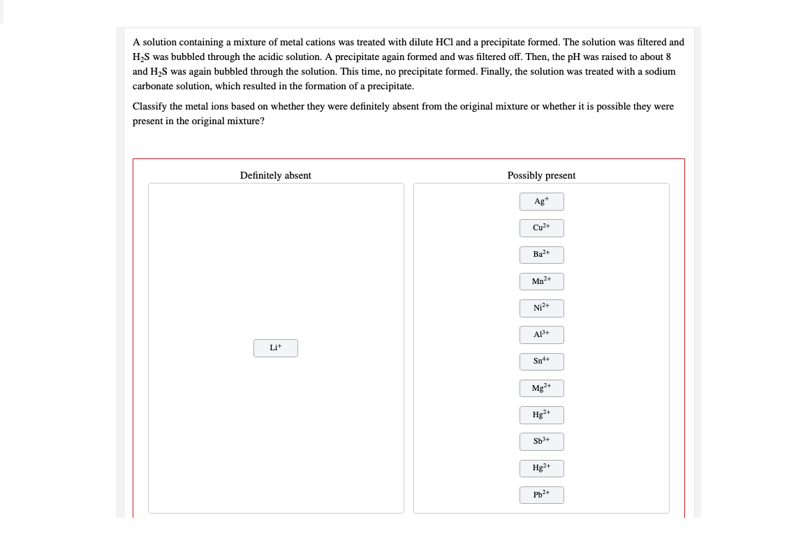 A solution containing a mixture of metal cations was treated with dilute HCl and a precipitate formed. The solution was filtered and
H,S was bubbled through the acidic solution. A precipitate again formed and was filtered off. Then, the pH was raised to about 8
and H2S was again bubbled through the solution. This time, no precipitate formed. Finally, the solution was treated with a sodium
carbonate solution, which resulted in the formation of a precipitate.
Classify the metal ions based on whether they were definitely absent from the original mixture or whether it is possible they were
present in the original mixture?
Definitely absent
Possibly present
Ag+
Cu2+
Ba2+
Mn2+
Ni2+
AB+
Lit
Sn++
Mg2+
Hg2+
Sb3+
Hg2+
Pb2+
