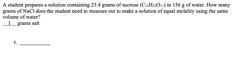 A student prepares a solution containing 23.4 grams of sucrose (C12H22O11) in 156 g of water. How many
grams of NaCl does the student need to measure out to make a solution of equal molality using the same
volume of water?
1 _ grams salt
1.
