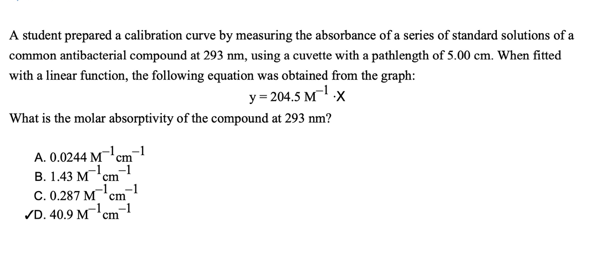 A student prepared a calibration curve by measuring the absorbance of a series of standard solutions of a
common antibacterial compound at 293 nm, using a cuvette with a pathlength of 5.00 cm. When fitted
with a linear function, the following equation was obtained from the graph:
у 3 204.5 М
What is the molar absorptivity of the compound at 293 nm?
-1
A. 0.0244 M'cm
-1
-1
-1
В. 1.43 М
cm
C. 0.287 M
-1
cm
/D. 40.9 M cm
-1
