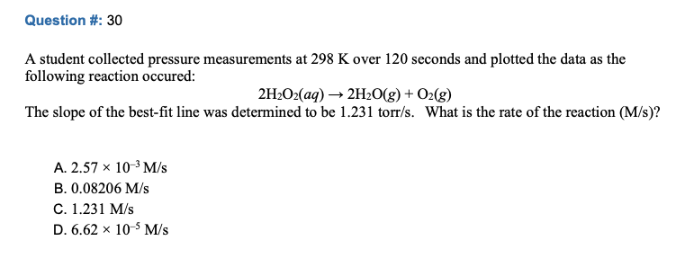 Question #: 30
A student collected pressure measurements at 298 K over 120 seconds and plotted the data as the
following reaction occured:
2H2O2(aq) → 2H2O(g) + O2(g)
The slope of the best-fit line was determined to be 1.231 torr/s. What is the rate of the reaction (M/s)?
A. 2.57 x 10-3 M/s
B. 0.08206 M/s
C. 1.231 M/s
D. 6.62 x 10-5 M/s
