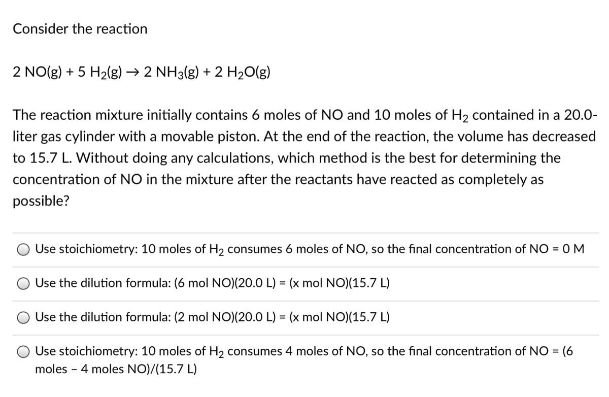 Consider the reaction
2 NO(g) + 5 H2(g)
→ 2 NH3(g) + 2 H20(g)
The reaction mixture initially contains 6 moles of NO and 10 moles of H2 contained in a 20.0-
liter gas cylinder with a movable piston. At the end of the reaction, the volume has decreased
to 15.7 L. Without doing any calculations, which method is the best for determining the
concentration of NO in the mixture after the reactants have reacted as completely as
possible?
Use stoichiometry: 10 moles of H2 consumes 6 moles of NO, so the final concentration of NO = 0 M
Use the dilution formula: (6 mol NO)(20.0 L) = (x mol NO)(15.7 L)
Use the dilution formula: (2 mol NO)(20.0 L) = (x mol NO)(15.7 L)
Use stoichiometry: 10 moles of H2 consumes 4 moles of NO, so the final concentration of NO = (6
moles - 4 moles NO)/(15.7 L)
