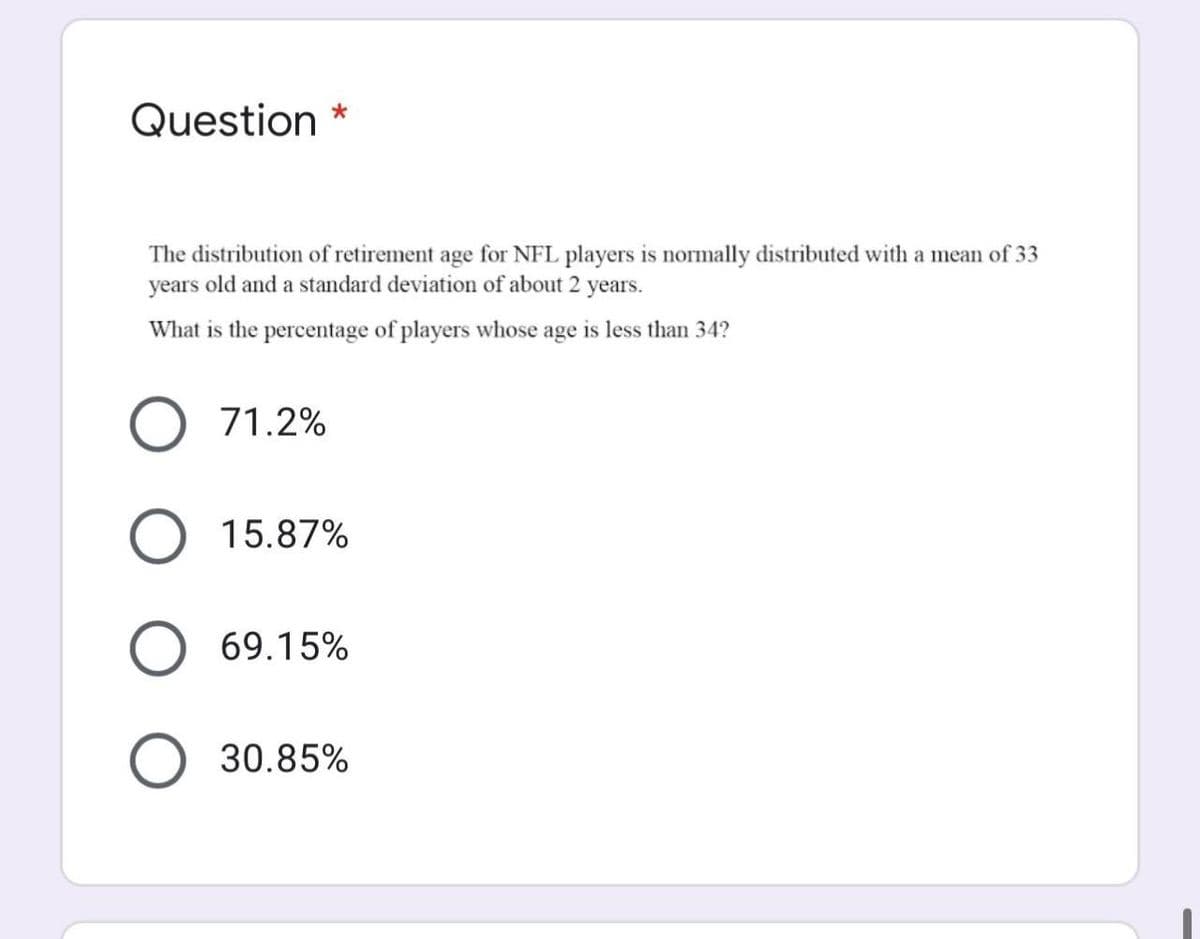 Question *
The distribution of retirement age for NFL players is normally distributed with a mean of 33
years old and a standard deviation of about 2 years.
What is the percentage of players whose age is less than 34?
71.2%
15.87%
69.15%
30.85%
