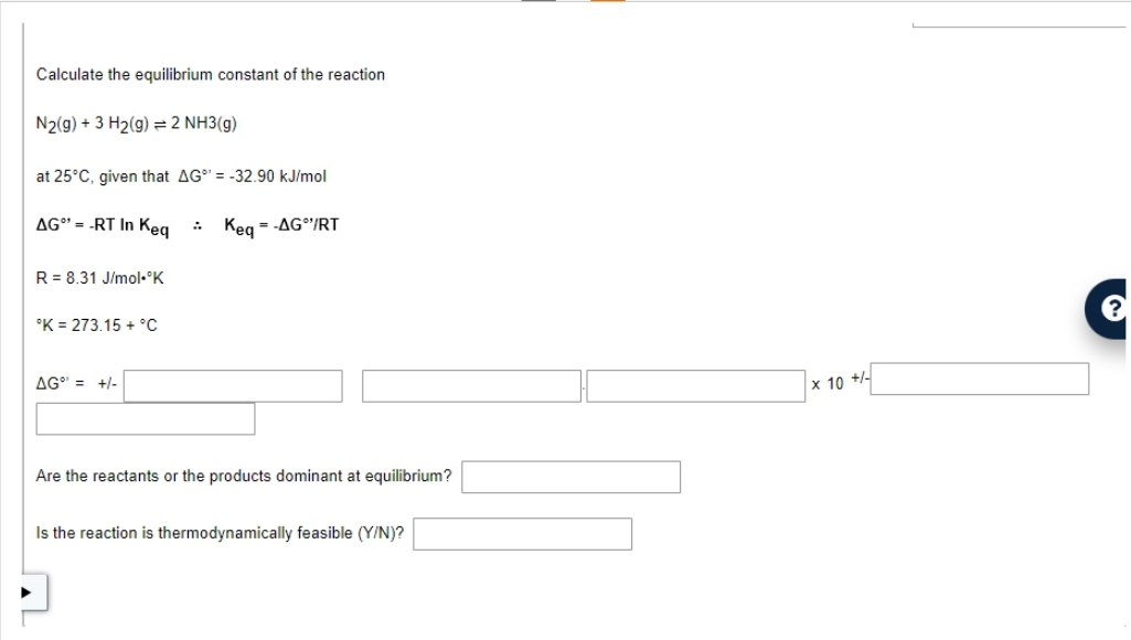 Calculate the equilibrium constant of the reaction
N2(g) + 3 H₂(g) = 2 NH3(g)
at 25°C, given that AG = -32.90 kJ/mol
AG"-RT In Keq
Keq = -AG"/RT
R = 8.31 J/mol.°K
°K = 273.15 + °C
AG = +/-
Are the reactants or the products dominant at equilibrium?
Is the reaction is thermodynamically feasible (Y/N)?
x 10 +/-
?