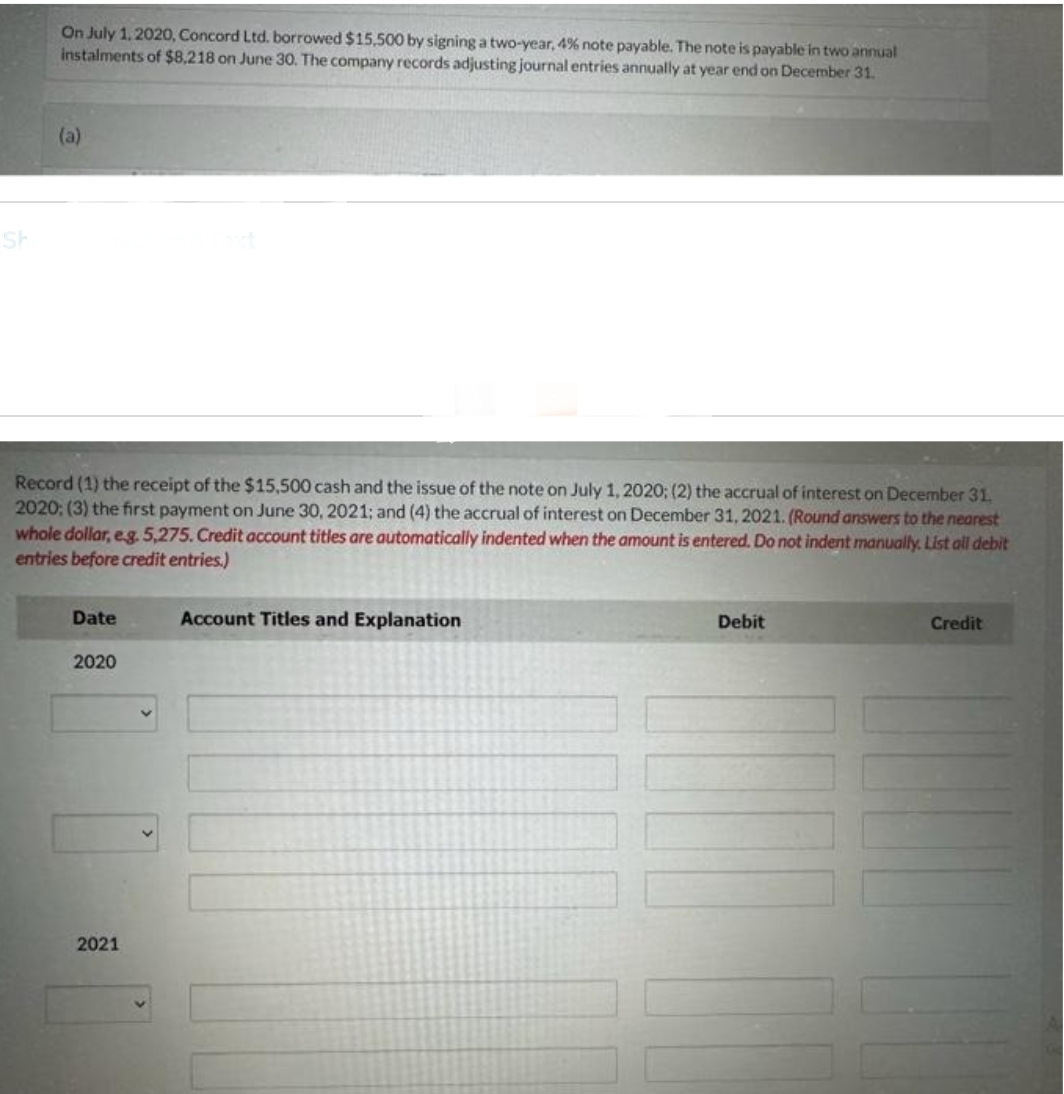 Sh
On July 1, 2020, Concord Ltd. borrowed $15,500 by signing a two-year, 4% note payable. The note is payable in two annual
instalments of $8,218 on June 30. The company records adjusting journal entries annually at year end on December 31.
(a)
Record (1) the receipt of the $15,500 cash and the issue of the note on July 1, 2020; (2) the accrual of interest on December 31.
2020: (3) the first payment on June 30, 2021; and (4) the accrual of interest on December 31, 2021. (Round answers to the nearest
whole dollar, e.g. 5,275. Credit account titles are automatically indented when the amount is entered. Do not indent manually. List all debit
entries before credit entries.)
Date
2020
2021
Account Titles and Explanation
Debit
Credit