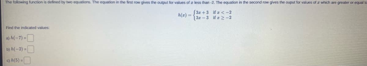 The following function is defined by two equations. The equation in the first row gives the output for values of z less than -2. The equation in the second row gives the ouput for values of z which are greater or equal to
S3x +3 if z < -2
3z -3 if z 2-2
h(z) =
Find the indicated values:
a) h(-7) =
b) h(-2) = |
c) h(5) =|
