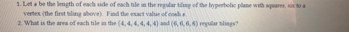 1. Let s be the length of each side of each tile in the regular tiling of the hyperbolic plane with squares, six to a
vertex (the first tiling above). Find the exact value of cosh s.
2. What is the area of each tile in the (4, 4, 4, 4, 4, 4) and (6, 6, 6, 6) regular tilings?