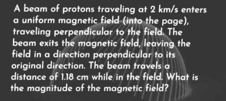 A beam of protons traveling at 2 km/s enters
a uniform magnetic field (into the page),
traveling perpendicular to the field. The
beam exits the magnetic field, leaving the
field in a direction perpendicular to its
original direction. The beam travels a
distance of 1.18 cm while in the field. What is
the magnitude of the magnetic field?
