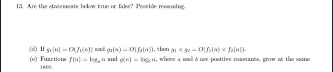 13. Are the statements below true or false? Provide reasoning.
(d) If g (n) = 0(fi(n)) and g2(n) = 0(f2(n)), then gn x 92 0(fi(n) x f2(n)).
(e) Functions f(n) = log, n and g(n) = log, n, where a and b are positive constants, grow at the same
rate.
