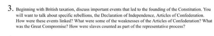 3. Beginning with British taxation, discuss important events that led to the founding of the Constitution. You
will want to talk about specific rebellions, the Declaration of Independence, Articles of Confederation.
How were these events linked? What were some of the weaknesses of the Articles of Confederation? What
was the Great Compromise? How were slaves counted as part of the representative process?