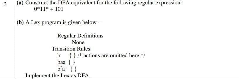 3
(a) Construct the DFA equivalent for the following regular expression:
0*11* + 101
(b) A Lex program is given below -
Regular Definitions
None
Transition Rules
b {} /* actions are omitted here */
baa {}
b'a {}
Implement the Lex as DFA.