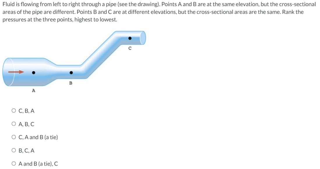 Fluid is flowing from left to right through a pipe (see the drawing). Points A and B are at the same elevation, but the cross-sectional
areas of the pipe are different. Points B and C are at different elevations, but the cross-sectional areas are the same. Rank the
pressures at the three points, highest to lowest.
A
O C, B, A
O A, B, C
O C, A and B (a tie)
O B, C, A
O A and B (a tie), C
B