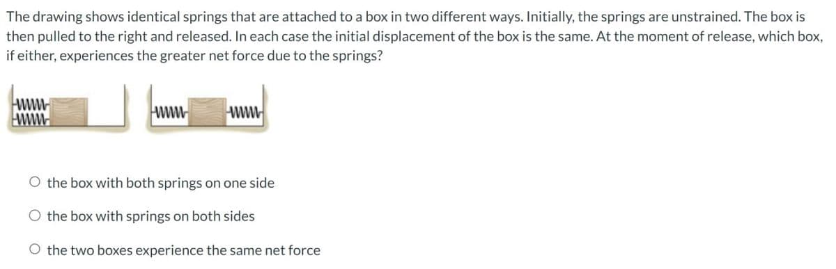 The drawing shows identical springs that are attached to a box in two different ways. Initially, the springs are unstrained. The box is
then pulled to the right and released. In each case the initial displacement of the box is the same. At the moment of release, which box,
if either, experiences the greater net force due to the springs?
www
wwwwww
www
O the box with both springs on one side
the box with springs on both sides
O the two boxes experience the same net force