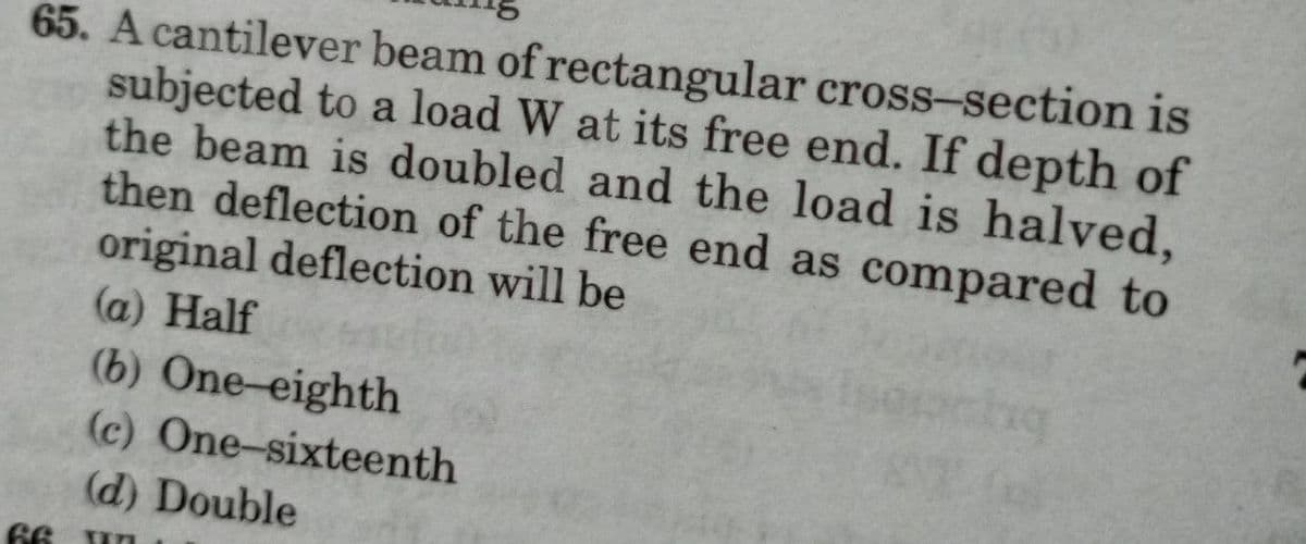 65. A cantilever beam of rectangular cross-section is
subjected to a load W at its free end. If depth of
the beam is doubled and the load is halved,
then deflection of the free end as compared to
original deflection will be
(a) Half
(b) One-eighth
(c) One-sixteenth
(d) Double
66 un
